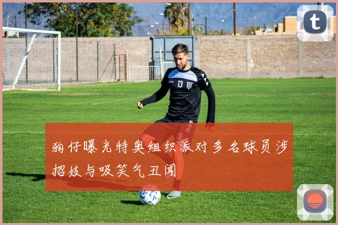 狗仔曝光特奥组织派对多名球员涉招妓与吸笑气丑闻