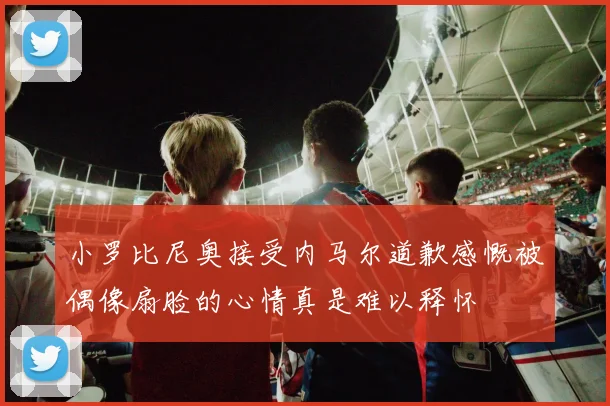 小罗比尼奥接受内马尔道歉感慨被偶像扇脸的心情真是难以释怀