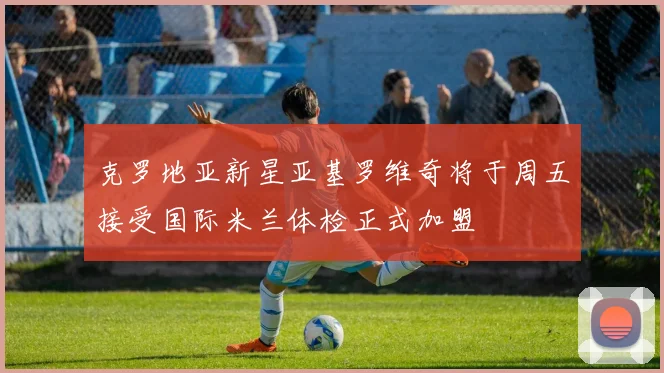 克罗地亚新星亚基罗维奇将于周五接受国际米兰体检正式加盟