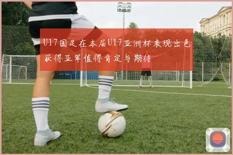 U17国足在本届U17亚洲杯表现出色获得亚军值得肯定与期待