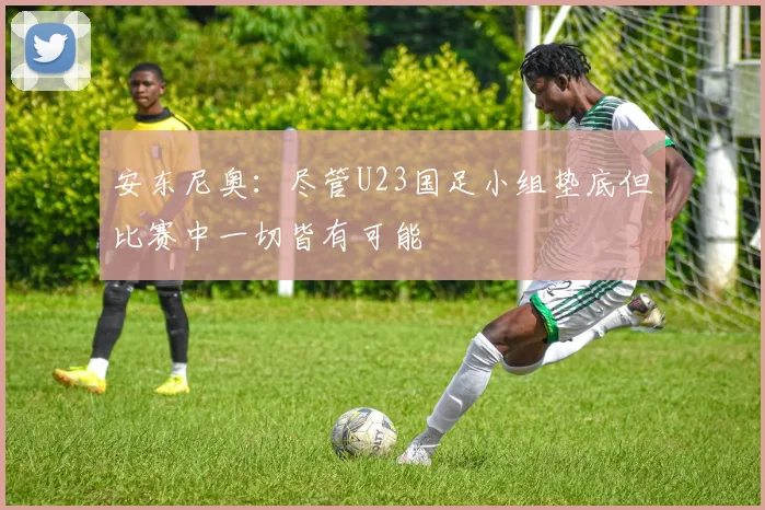 安东尼奥：尽管U23国足小组垫底但比赛中一切皆有可能