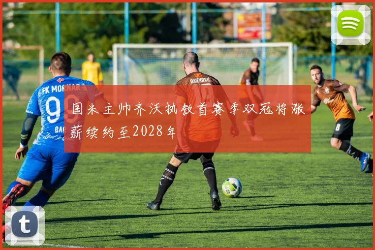 国米主帅齐沃执教首赛季双冠将涨薪续约至2028年