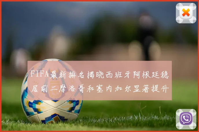 FIFA最新排名揭晓西班牙阿根廷稳居前二摩洛哥和塞内加尔显著提升