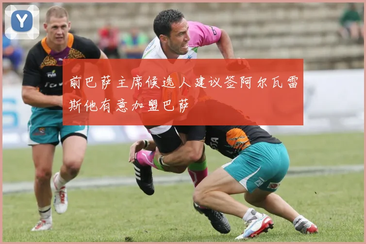 前巴萨主席候选人建议签阿尔瓦雷斯他有意加盟巴萨