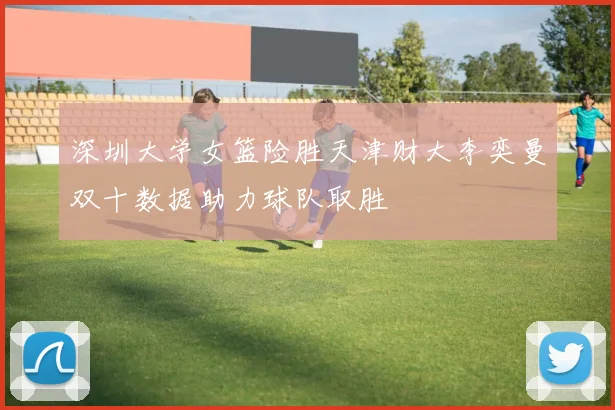 深圳大学女篮险胜天津财大李奕曼双十数据助力球队取胜