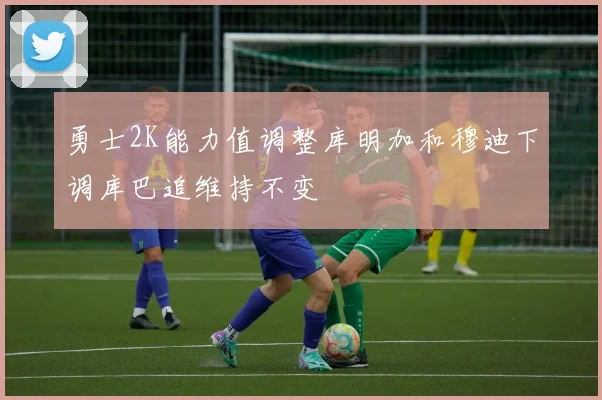 勇士2K能力值调整库明加和穆迪下调库巴追维持不变