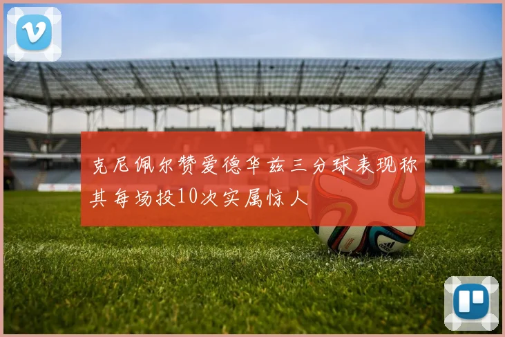 克尼佩尔赞爱德华兹三分球表现称其每场投10次实属惊人