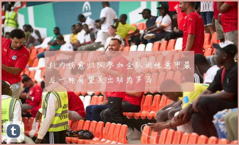 科内伤愈归队参加全队训练意甲最后一轮有望复出助力罗马
